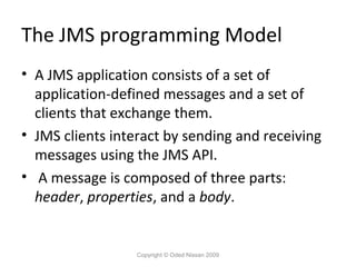 The JMS programming Model
• A JMS application consists of a set of
application-defined messages and a set of
clients that exchange them.
• JMS clients interact by sending and receiving
messages using the JMS API.
• A message is composed of three parts:
header, properties, and a body.

Copyright © Oded Nissan 2009

 