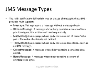 JMS Message Types
•

The JMS specification defined six type or classes of messages that a JMS
provider must support:
– Message: This represents a message without a message body.
– StreamMessage: A message whose body contains a stream of Java
primitive types. It is written and read sequentially.
– MapMessage: A message whose body contains a set of name/value
pairs. The order of entries is not defined.
– TextMessage: A message whose body contains a Java string...such as
an XML message.
– ObjectMessage: A message whose body contains a serialized Java
object.
– BytesMessage: A message whose body contains a stream of
uninterpreted bytes.
Copyright © Oded Nissan 2009

 