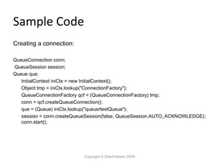 Sample Code
Creating a connection:
QueueConnection conn;
QueueSession session;
Queue que;
InitialContext iniCtx = new InitialContext();
Object tmp = iniCtx.lookup("ConnectionFactory");
QueueConnectionFactory qcf = (QueueConnectionFactory) tmp;
conn = qcf.createQueueConnection();
que = (Queue) iniCtx.lookup("queue/testQueue");
session = conn.createQueueSession(false, QueueSession.AUTO_ACKNOWLEDGE);
conn.start();

Copyright © Oded Nissan 2009

 