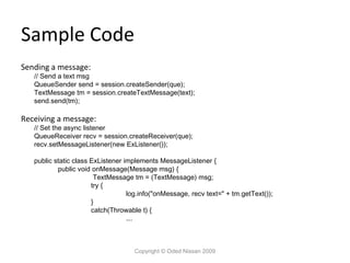 Sample Code
Sending a message:

// Send a text msg
QueueSender send = session.createSender(que);
TextMessage tm = session.createTextMessage(text);
send.send(tm);

Receiving a message:

// Set the async listener
QueueReceiver recv = session.createReceiver(que);
recv.setMessageListener(new ExListener());
public static class ExListener implements MessageListener {
public void onMessage(Message msg) {
TextMessage tm = (TextMessage) msg;
try {
log.info("onMessage, recv text=" + tm.getText());
}
catch(Throwable t) {
….

Copyright © Oded Nissan 2009

 
