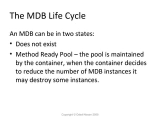 The MDB Life Cycle
An MDB can be in two states:
• Does not exist
• Method Ready Pool – the pool is maintained
by the container, when the container decides
to reduce the number of MDB instances it
may destroy some instances.

Copyright © Oded Nissan 2009

 