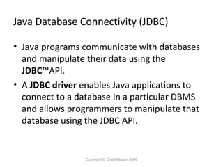 Java Database Connectivity (JDBC)
• Java programs communicate with databases
and manipulate their data using the
JDBC™API.
• A JDBC driver enables Java applications to
connect to a database in a particular DBMS
and allows programmers to manipulate that
database using the JDBC API.

Copyright © Oded Nissan 2009

 