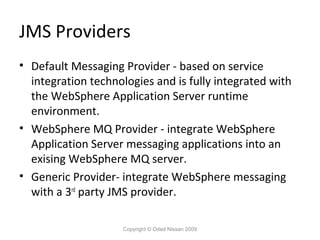 JMS Providers
• Default Messaging Provider - based on service
integration technologies and is fully integrated with
the WebSphere Application Server runtime
environment.
• WebSphere MQ Provider - integrate WebSphere
Application Server messaging applications into an
exising WebSphere MQ server.
• Generic Provider- integrate WebSphere messaging
with a 3rd party JMS provider.
Copyright © Oded Nissan 2009

 