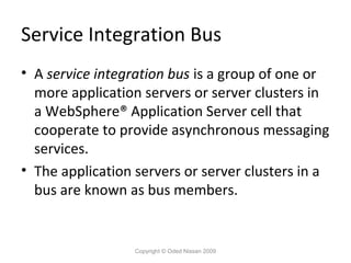 Service Integration Bus
• A service integration bus is a group of one or
more application servers or server clusters in
a WebSphere® Application Server cell that
cooperate to provide asynchronous messaging
services.
• The application servers or server clusters in a
bus are known as bus members.

Copyright © Oded Nissan 2009

 