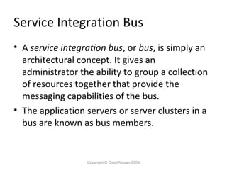 Service Integration Bus
• A service integration bus, or bus, is simply an
architectural concept. It gives an
administrator the ability to group a collection
of resources together that provide the
messaging capabilities of the bus.
• The application servers or server clusters in a
bus are known as bus members.

Copyright © Oded Nissan 2009

 
