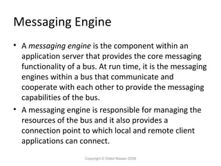Messaging Engine
• A messaging engine is the component within an
application server that provides the core messaging
functionality of a bus. At run time, it is the messaging
engines within a bus that communicate and
cooperate with each other to provide the messaging
capabilities of the bus.
• A messaging engine is responsible for managing the
resources of the bus and it also provides a
connection point to which local and remote client
applications can connect.
Copyright © Oded Nissan 2009

 