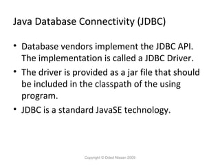Java Database Connectivity (JDBC)
• Database vendors implement the JDBC API.
The implementation is called a JDBC Driver.
• The driver is provided as a jar file that should
be included in the classpath of the using
program.
• JDBC is a standard JavaSE technology.

Copyright © Oded Nissan 2009

 