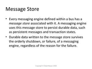 Message Store
• Every messaging engine defined within a bus has a
message store associated with it. A messaging engine
uses this message store to persist durable data, such
as persistent messages and transaction states.
• Durable data written to the message store survives
the orderly shutdown, or failure, of a messaging
engine, regardless of the reason for the failure.

Copyright © Oded Nissan 2009

 