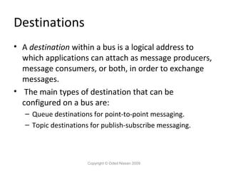 Destinations
• A destination within a bus is a logical address to
which applications can attach as message producers,
message consumers, or both, in order to exchange
messages.
• The main types of destination that can be
configured on a bus are:
– Queue destinations for point-to-point messaging.
– Topic destinations for publish-subscribe messaging.

Copyright © Oded Nissan 2009

 