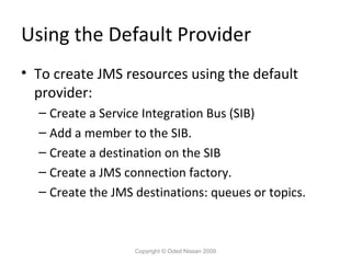 Using the Default Provider
• To create JMS resources using the default
provider:
– Create a Service Integration Bus (SIB)
– Add a member to the SIB.
– Create a destination on the SIB
– Create a JMS connection factory.
– Create the JMS destinations: queues or topics.

Copyright © Oded Nissan 2009

 
