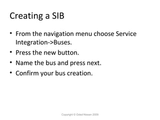 Creating a SIB
• From the navigation menu choose Service
Integration->Buses.
• Press the new button.
• Name the bus and press next.
• Confirm your bus creation.

Copyright © Oded Nissan 2009

 