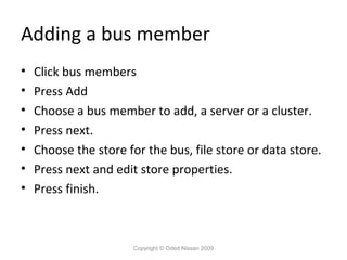 Adding a bus member
•
•
•
•
•
•
•

Click bus members
Press Add
Choose a bus member to add, a server or a cluster.
Press next.
Choose the store for the bus, file store or data store.
Press next and edit store properties.
Press finish.

Copyright © Oded Nissan 2009

 