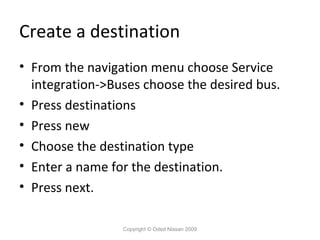 Create a destination
• From the navigation menu choose Service
integration->Buses choose the desired bus.
• Press destinations
• Press new
• Choose the destination type
• Enter a name for the destination.
• Press next.
Copyright © Oded Nissan 2009

 