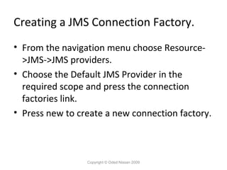 Creating a JMS Connection Factory.
• From the navigation menu choose Resource>JMS->JMS providers.
• Choose the Default JMS Provider in the
required scope and press the connection
factories link.
• Press new to create a new connection factory.

Copyright © Oded Nissan 2009

 
