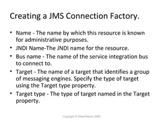 Creating a JMS Connection Factory.
• Name - The name by which this resource is known
for administrative purposes.
• JNDI Name-The JNDI name for the resource.
• Bus name - The name of the service integration bus
to connect to.
• Target - The name of a target that identifies a group
of messaging engines. Specify the type of target
using the Target type property.
• Target type - The type of target named in the Target
property.
Copyright © Oded Nissan 2009

 