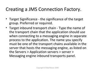 Creating a JMS Connection Factory.
• Target Significance - the significance of the target
group. Preferred or required.
• Target inbound transport chain - Type the name of
the transport chain that the application should use
when connecting to a messaging engine in separate
process to the application. The name you specify
must be one of the transport chains available in the
server that hosts the messaging engine, as listed on
the Servers > Application servers > server >
Messaging engine inbound transports panel.
Copyright © Oded Nissan 2009

 