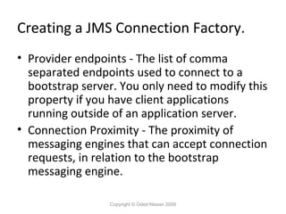 Creating a JMS Connection Factory.
• Provider endpoints - The list of comma
separated endpoints used to connect to a
bootstrap server. You only need to modify this
property if you have client applications
running outside of an application server.
• Connection Proximity - The proximity of
messaging engines that can accept connection
requests, in relation to the bootstrap
messaging engine.
Copyright © Oded Nissan 2009

 
