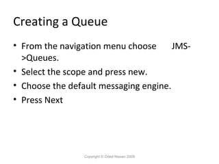 Creating a Queue
• From the navigation menu choose
JMS>Queues.
• Select the scope and press new.
• Choose the default messaging engine.
• Press Next

Copyright © Oded Nissan 2009

 