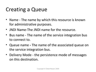 Creating a Queue
• Name - The name by which this resource is known
for administrative purposes.
• JNDI Name-The JNDI name for the resource.
• Bus name - The name of the service integration bus
to connect to.
• Queue name - The name of the associated queue on
the service integration bus.
• Delivery Mode - the persistence mode of messages
on this destination.
Copyright © Oded Nissan 2009

 
