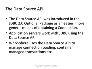 The Data Source API
• The Data Source API was introduced in the
JDBC 2.0 Optional Package as an easier, more
generic means of obtaining a Connection.
• Application servers work with JDBC using the
Data Source API.
• WebSphere uses the Data Source API to
manage connection pooling, container
managed transactions etc.

Copyright © Oded Nissan 2009

 