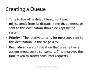 Creating a Queue
• Time to live –The default length of time in
milliseconds from its dispatch time that a message
sent to this destination should be kept by the
system.
• Priority – The relative priority for messages sent to
this destination, in the range 0 to 9.
• Read ahead - an optimization that preemptively
assigns messages to consumers. This improves the
time taken to satisfy consumer requests.
Copyright © Oded Nissan 2009

 