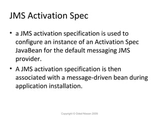 JMS Activation Spec
• a JMS activation specification is used to
configure an instance of an Activation Spec
JavaBean for the default messaging JMS
provider.
• A JMS activation specification is then
associated with a message-driven bean during
application installation.

Copyright © Oded Nissan 2009

 
