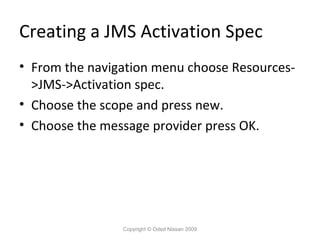 Creating a JMS Activation Spec
• From the navigation menu choose Resources>JMS->Activation spec.
• Choose the scope and press new.
• Choose the message provider press OK.

Copyright © Oded Nissan 2009

 