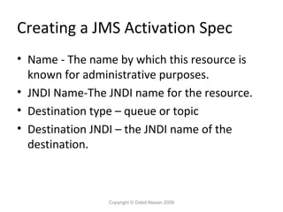 Creating a JMS Activation Spec
• Name - The name by which this resource is
known for administrative purposes.
• JNDI Name-The JNDI name for the resource.
• Destination type – queue or topic
• Destination JNDI – the JNDI name of the
destination.

Copyright © Oded Nissan 2009

 