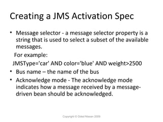 Creating a JMS Activation Spec
• Message selector - a message selector property is a
string that is used to select a subset of the available
messages.
For example:
JMSType='car' AND color='blue' AND weight>2500
• Bus name – the name of the bus
• Acknowledge mode - The acknowledge mode
indicates how a message received by a messagedriven bean should be acknowledged.

Copyright © Oded Nissan 2009

 