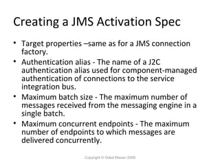Creating a JMS Activation Spec
• Target properties –same as for a JMS connection
factory.
• Authentication alias - The name of a J2C
authentication alias used for component-managed
authentication of connections to the service
integration bus.
• Maximum batch size - The maximum number of
messages received from the messaging engine in a
single batch.
• Maximum concurrent endpoints - The maximum
number of endpoints to which messages are
delivered concurrently.
Copyright © Oded Nissan 2009

 