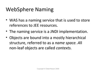 WebSphere Naming
• WAS has a naming service that is used to store
references to JEE resources.
• The naming service is a JNDI implementation.
• Objects are bound into a mostly hierarchical
structure, referred to as a name space. All
non-leaf objects are called contexts.

Copyright © Oded Nissan 2009

 