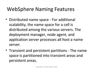 WebSphere Naming Features
• Distributed name space - For additional
scalability, the name space for a cell is
distributed among the various servers. The
deployment manager, node agent, and
application server processes all host a name
server.
• Transient and persistent partitions - The name
space is partitioned into transient areas and
persistent areas.
Copyright © Oded Nissan 2009

 