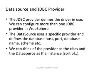 Data source and JDBC Provider
• The JDBC provider defines the driver in use.
We can configure more than one JDBC
provider in WebSphere.
• The DataSource uses a specific provider and
defines the database host, port, database
name, schema etc.
• We can think of the provider as the class and
the DataSource as the instance (sort of..).

Copyright © Oded Nissan 2009

 
