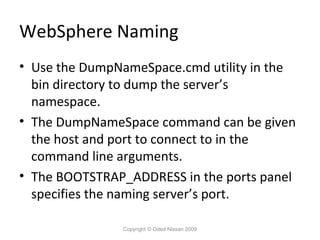WebSphere Naming
• Use the DumpNameSpace.cmd utility in the
bin directory to dump the server’s
namespace.
• The DumpNameSpace command can be given
the host and port to connect to in the
command line arguments.
• The BOOTSTRAP_ADDRESS in the ports panel
specifies the naming server’s port.
Copyright © Oded Nissan 2009

 