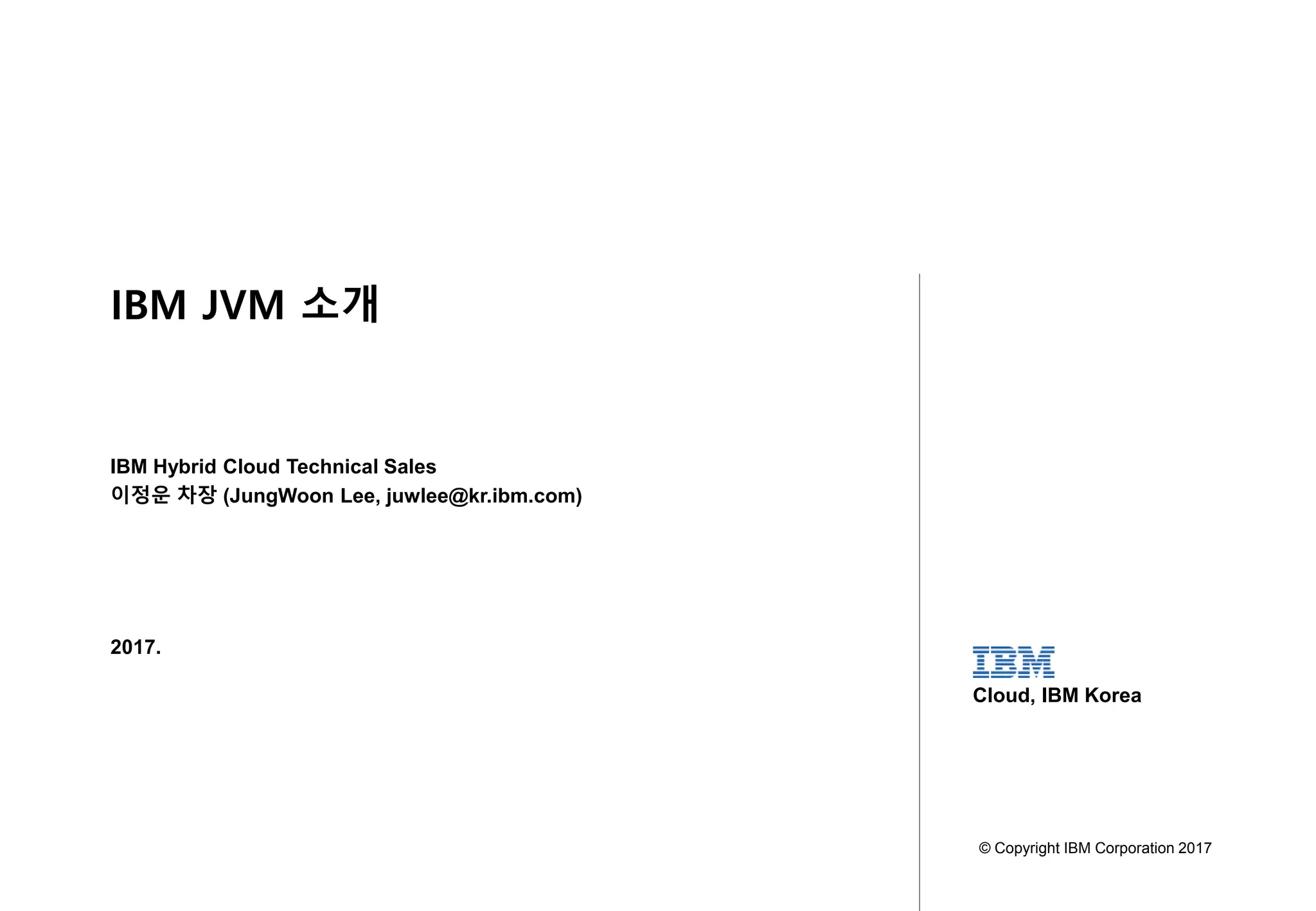 1
SoftwareGroup WebSphere
Confidential - Do Not Distribute
2017.
IBM Hybrid Cloud Technical Sales
이정운 차장 (JungWoon Lee, juwlee@kr.ibm.com)
© Copyright IBM Corporation 2017
Cloud, IBM Korea
IBM JVM 소개
 