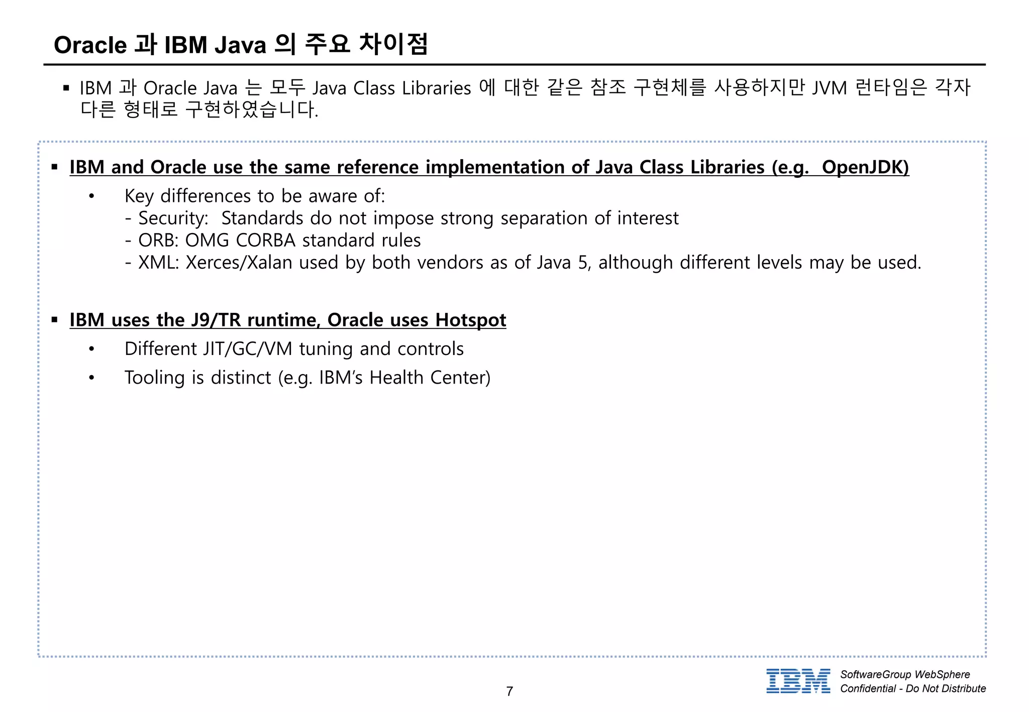 7
SoftwareGroup WebSphere
Confidential - Do Not Distribute
Oracle 과 IBM Java 의 주요 차이점
 IBM 과 Oracle Java 는 모두 Java Class Libraries 에 대한 같은 참조 구현체를 사용하지만 JVM 런타임은 각자
다른 형태로 구현하였습니다.
 IBM and Oracle use the same reference implementation of Java Class Libraries (e.g. OpenJDK)
• Key differences to be aware of:
- Security: Standards do not impose strong separation of interest
- ORB: OMG CORBA standard rules
- XML: Xerces/Xalan used by both vendors as of Java 5, although different levels may be used.
 IBM uses the J9/TR runtime, Oracle uses Hotspot
• Different JIT/GC/VM tuning and controls
• Tooling is distinct (e.g. IBM’s Health Center)
 