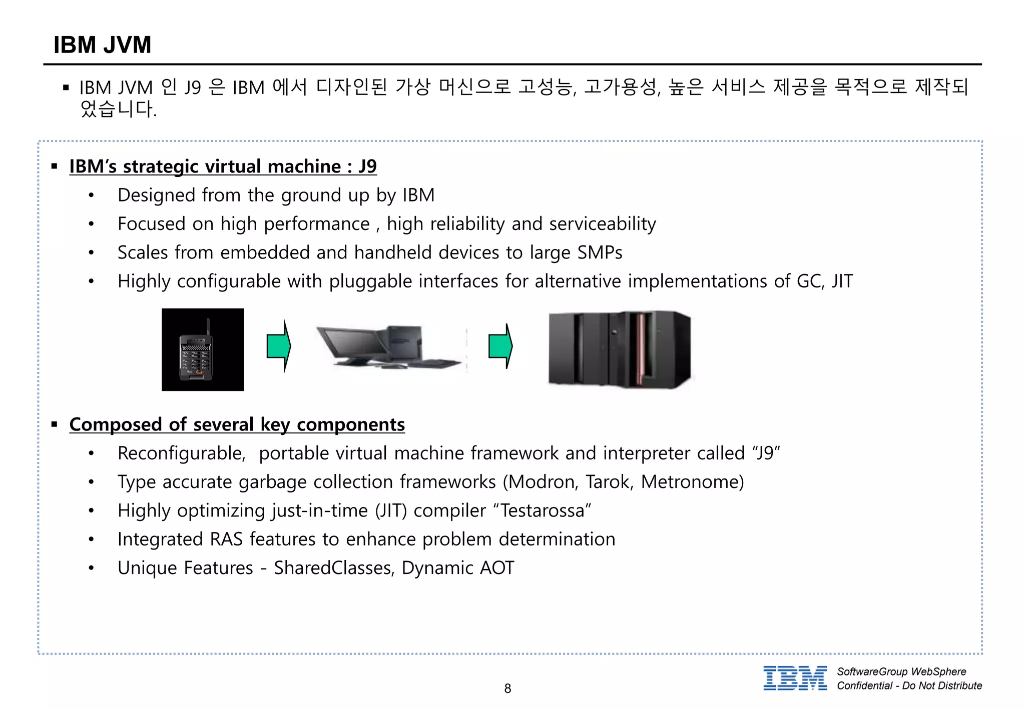 8
SoftwareGroup WebSphere
Confidential - Do Not Distribute
IBM JVM
 IBM JVM 인 J9 은 IBM 에서 디자인된 가상 머신으로 고성능, 고가용성, 높은 서비스 제공을 목적으로 제작되
었습니다.
 IBM’s strategic virtual machine : J9
• Designed from the ground up by IBM
• Focused on high performance , high reliability and serviceability
• Scales from embedded and handheld devices to large SMPs
• Highly configurable with pluggable interfaces for alternative implementations of GC, JIT
 Composed of several key components
• Reconfigurable, portable virtual machine framework and interpreter called “J9”
• Type accurate garbage collection frameworks (Modron, Tarok, Metronome)
• Highly optimizing just-in-time (JIT) compiler “Testarossa”
• Integrated RAS features to enhance problem determination
• Unique Features - SharedClasses, Dynamic AOT
 