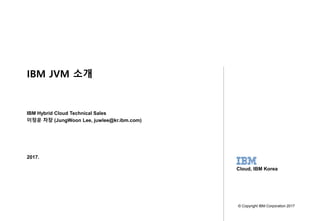 1
SoftwareGroup WebSphere
Confidential - Do Not Distribute
2017.
IBM Hybrid Cloud Technical Sales
이정운 차장 (JungWoon Lee, juwlee@kr.ibm.com)
© Copyright IBM Corporation 2017
Cloud, IBM Korea
IBM JVM 소개
 