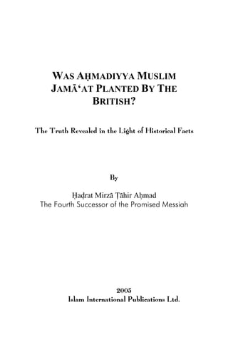 WAS AHMADIYYA MUSLIM
JAMA‘AT PLANTED BY THE
BRITISH?
The Truth Revealed in the Light of Historical Facts
By
Hadrat Mirza Tahir Ahmad
The Fourth Successor of the Promised Messiah
Published under the auspices of
Hadrat Mirza Masroor Ahmad
The Fifth Successor of the Promised Messiah
The Head of the Worldwide Ahmadiyya Muslim Jama‘at,
2005
Islam International Publications Ltd.
 