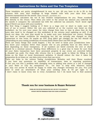 Instructions for Sales and Use Tax Templates
These templates are pretty straightforward & easy to use. All you have to do is fill in the
columns with navy blue headings & beige shaded cells with your data from your
business transactions for the month. (Sales, Exempts, purchases, etc.)
The worksheet calculates the tax & any vendors compensations for you. Those numbers
flow directly to the return. Then when you enter in the actual tax amount you collected for
the month it compares the calculated tax with the collected tax amounts. You'll know right
away if there's an issue with your numbers.
The first thing I suggest looking at if there is a large over or short is make sure the
rate of tax is correct. Either the rate you collected at or the current rate listed on this
worksheet. As I'm sure your aware the rates change from time to time & when they do the
rates also need to be changed on this worksheet & the returns need updating as well. If all
check out okay, the next step would be to make sure your deductions are correct. Perhaps
you have an exempt certificate for something but the tax actually was charged on that
transaction or vise versa. Or maybe an OTC drug didn't get charged the tax but should of.
(Depending on your taxing jurisdiction of course) Some States don't tax OTC drugs.
There are many things that could happen. ( You do need to know your jurisdictions laws )
You know your company better than anyone else so you probably have an idea where to
look depending on those exemptions. If all numbers are listed correctly the over or short
should be a minimal amount. Finding these differences is a great way to know for sure that
all your Sales transaction have been processed properly & any errors are corrected before
a dreaded tax audit. For those efile returns this is a great guide to follow for filling in the
forms on the State or Local Government websites. It should reduce the time it takes for
preparation & cut down on any data entry errors that can occur.
There are links to the various Taxing Jurisdictions Websites and their Phone numbers
if you have any questions on taxability of transactions, laws or reporting questions.
If ever you run into a problem with changing rates or adding new stores or a law is changed
in your State or City for exemptions etc., I'm here to help with whatever issues
you may run across & would be happy to make any changes necessary for you. You just
need to send an attachment of what your needing done & I'll get right to it.
I don't claim to know every law in every Jurisdiction but I do know how to find answers
Thank you for your business & Happy Returns!
FORMS ARE FOR RETURN PREPARATION ONLY AND NOT TO BE SUBMITTED
WITHOUT WRITTEN PERMISSION FROM YOUR TAXING AUTHORITIES
dh_oagland@yahoo.com
 