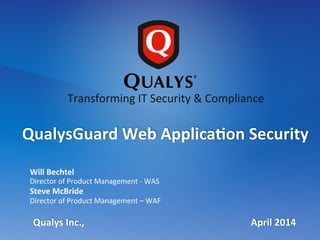  
	
  
	
  
	
  
	
  
Will	
  Bechtel	
  
Director	
  of	
  Product	
  Management	
  -­‐	
  WAS	
  
Steve	
  McBride	
  
Director	
  of	
  Product	
  Management	
  –	
  WAF	
  
Qualys	
  Inc.,	
  	
  	
  	
  	
  	
  	
  	
  	
  	
  	
  	
  	
  	
  	
  	
  	
  	
  	
  	
  	
  	
  	
  	
  	
  	
  	
  	
  	
  	
  	
  	
  	
  	
  	
  	
  	
  	
  	
  	
  	
  	
  	
  	
  	
  	
  	
  	
  	
  	
  	
  	
  	
  	
  	
  	
  	
  	
  	
  	
  	
  	
  	
  	
  	
  	
  	
  	
  	
  April	
  2014	
  
QualysGuard	
  Web	
  Applica@on	
  Security	
  
Transforming	
  IT	
  Security	
  &	
  Compliance	
  
 