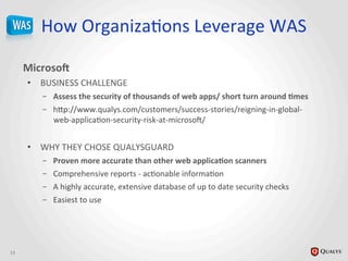 How	
  OrganizaJons	
  Leverage	
  WAS	
  
MicrosoY	
  
•  BUSINESS	
  CHALLENGE	
  
–  Assess	
  the	
  security	
  of	
  thousands	
  of	
  web	
  apps/	
  short	
  turn	
  around	
  @mes	
  
–  h_p://www.qualys.com/customers/success-­‐stories/reigning-­‐in-­‐global-­‐
web-­‐applicaJon-­‐security-­‐risk-­‐at-­‐microsoi/	
  
	
  
•  WHY	
  THEY	
  CHOSE	
  QUALYSGUARD	
  
–  Proven	
  more	
  accurate	
  than	
  other	
  web	
  applica@on	
  scanners	
  
–  Comprehensive	
  reports	
  -­‐	
  acJonable	
  informaJon	
  	
  
–  A	
  highly	
  accurate,	
  extensive	
  database	
  of	
  up	
  to	
  date	
  security	
  checks	
  
–  Easiest	
  to	
  use	
  
13	
  
 