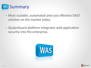 Summary	
  
•  Most	
  scalable,	
  automated	
  and	
  cost	
  eﬀecJve	
  DAST	
  
soluJon	
  on	
  the	
  market	
  today.	
  
•  QualysGuard	
  plaHorm	
  integrates	
  web	
  applicaJon	
  
security	
  into	
  the	
  enterprise.	
  
	
  
20	
  
 