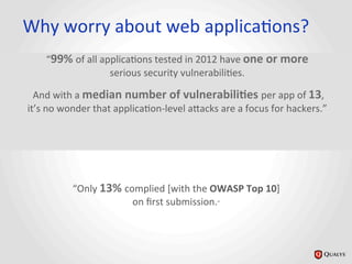 Why	
  worry	
  about	
  web	
  applicaJons?	
  	
  
“99%	
  of	
  all	
  applicaJons	
  tested	
  in	
  2012	
  have	
  one	
  or	
  more	
  
serious	
  security	
  vulnerabiliJes.	
  
	
  And	
  with	
  a	
  median	
  number	
  of	
  vulnerabili@es	
  per	
  app	
  of	
  13,	
  	
  
it’s	
  no	
  wonder	
  that	
  applicaJon-­‐level	
  a_acks	
  are	
  a	
  focus	
  for	
  hackers.”	
  
“Only	
  13%	
  complied	
  [with	
  the	
  OWASP	
  Top	
  10]	
  
on	
  ﬁrst	
  submission.”	
  	
  
 