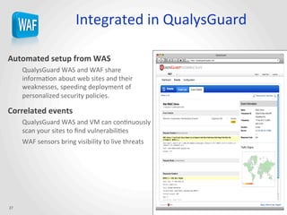 Integrated	
  in	
  QualysGuard	
  
Automated	
  setup	
  from	
  WAS	
  
QualysGuard	
  WAS	
  and	
  WAF	
  share	
  
informaJon	
  about	
  web	
  sites	
  and	
  their	
  
weaknesses,	
  speeding	
  deployment	
  of	
  
personalized	
  security	
  policies.	
  
Correlated	
  events	
  
QualysGuard	
  WAS	
  and	
  VM	
  can	
  conJnuously	
  
scan	
  your	
  sites	
  to	
  ﬁnd	
  vulnerabiliJes	
  
WAF	
  sensors	
  bring	
  visibility	
  to	
  live	
  threats	
  
27	
  
 