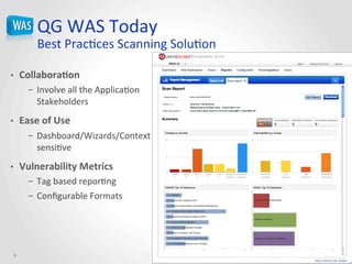 QG	
  WAS	
  Today	
  
Best	
  PracJces	
  Scanning	
  SoluJon	
  	
  
•  Collabora@on	
  
–  Involve	
  all	
  the	
  ApplicaJon	
  
Stakeholders	
  
•  Ease	
  of	
  Use	
  
–  Dashboard/Wizards/Context	
  
sensiJve	
  
•  Vulnerability	
  Metrics	
  
–  Tag	
  based	
  reporJng	
  
–  Conﬁgurable	
  Formats	
  
6	
  
 