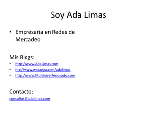 Soy Ada Limas
• Empresaria en Redes de
  Mercadeo

Mis Blogs:
•   http://www.AdaLimas.com
•   htt://www.wasanga.com/adalimas
•   http://www.MultinivelRenovado.com



Contacto:
consultas@adalimas.com
 