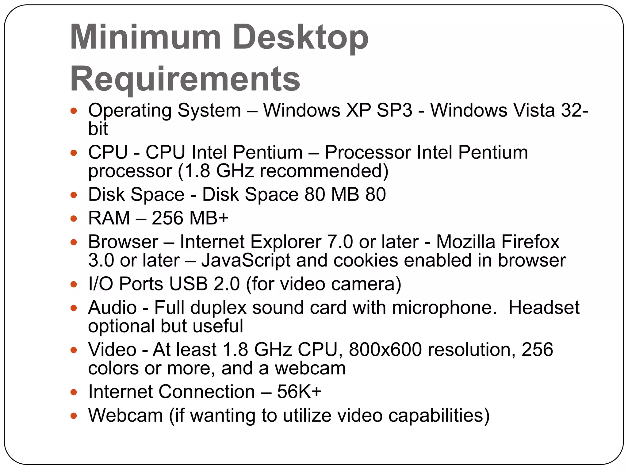 Minimum Desktop RequirementsOperating System – Windows XP SP3 - Windows Vista 32- bit  CPU - CPU Intel Pentium – Processor Intel Pentium processor (1.8 GHz recommended)Disk Space - Disk Space 80 MB 80RAM – 256 MB+Browser – Internet Explorer 7.0 or later - Mozilla Firefox 3.0 or later – JavaScript and cookies enabled in browserI/O Ports USB 2.0 (for video camera)Audio - Full duplex sound card with microphone.  Headset optional but usefulVideo - At least 1.8 GHz CPU, 800x600 resolution, 256 colors or more, and a webcamInternet Connection – 56K+ Webcam (if wanting to utilize video capabilities)