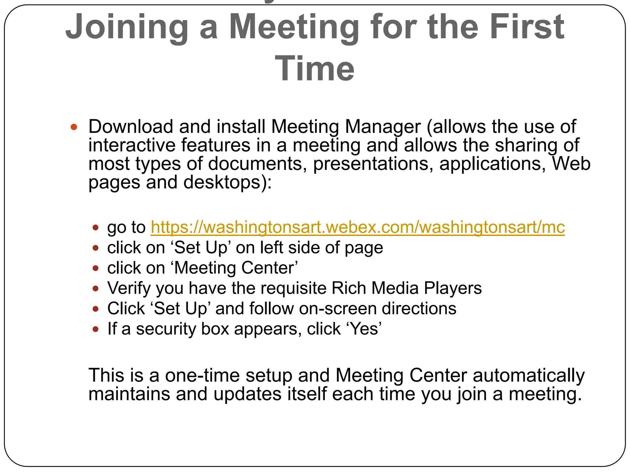 Preliminary Matters Before Joining a Meeting for the First TimeDownload and install Meeting Manager (allows the use of interactive features in a meeting and allows the sharing of most types of documents, presentations, applications, Web pages and desktops):  go to https://washingtonsart.webex.com/washingtonsart/mcclick on ‘Set Up’ on left side of pageclick on ‘Meeting Center’Verify you have the requisite Rich Media PlayersClick ‘Set Up’ and follow on-screen directionsIf a security box appears, click ‘Yes’ 	This is a one-time setup and Meeting Center automatically maintains and updates itself each time you join a meeting. 