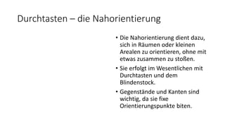 Durchtasten – die Nahorientierung
• Die Nahorientierung dient dazu,
sich in Räumen oder kleinen
Arealen zu orientieren, ohne mit
etwas zusammen zu stoßen.
• Sie erfolgt im Wesentlichen mit
Durchtasten und dem
Blindenstock.
• Gegenstände und Kanten sind
wichtig, da sie fixe
Orientierungspunkte biten.
 